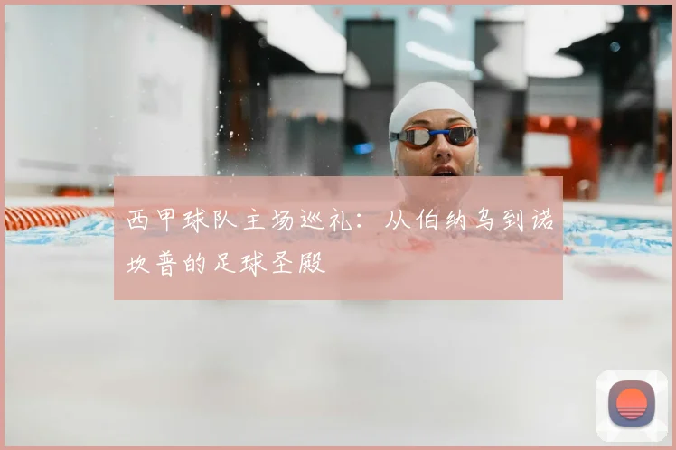 西甲球队主场巡礼:从伯纳乌到诺坎普的足球圣殿