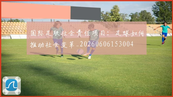 国际足联社会责任项目:足球如何推动社会变革_20260606153004