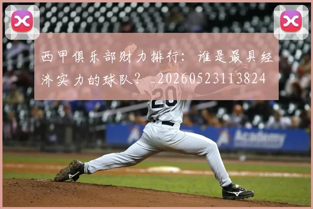 西甲俱乐部财力排行：谁是最具经济实力的球队？_20260523113824