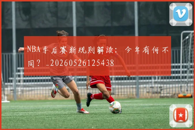 NBA季后赛新规则解读:今年有何不同?_20260526125438