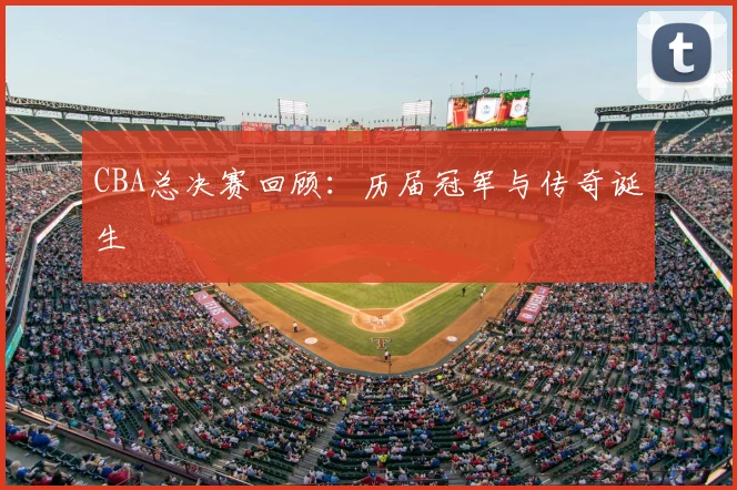 CBA总决赛回顾:历届冠军与传奇诞生