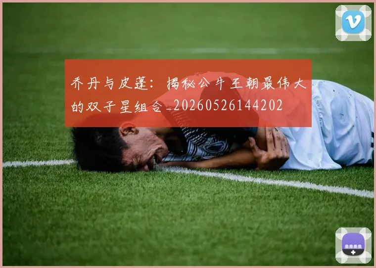 乔丹与皮蓬:揭秘公牛王朝最伟大的双子星组合_20260526144202