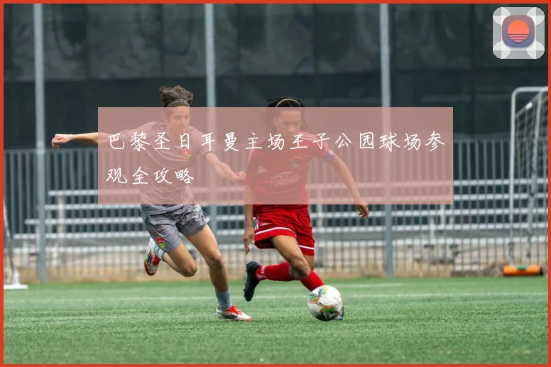巴黎圣日耳曼主场王子公园球场参观全攻略