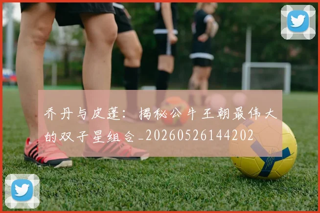 乔丹与皮蓬:揭秘公牛王朝最伟大的双子星组合_20260526144202
