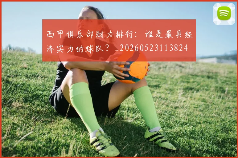 西甲俱乐部财力排行：谁是最具经济实力的球队？_20260523113824