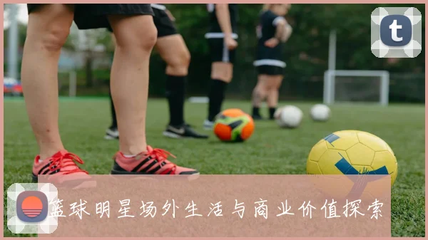 篮球明星场外生活与商业价值探索